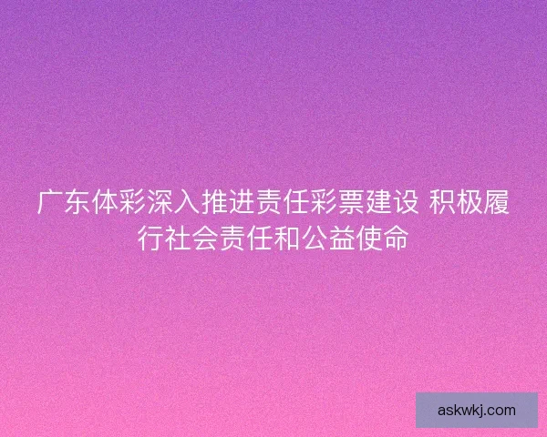 广东体彩深入推进责任彩票建设 积极履行社会责任和公益使命