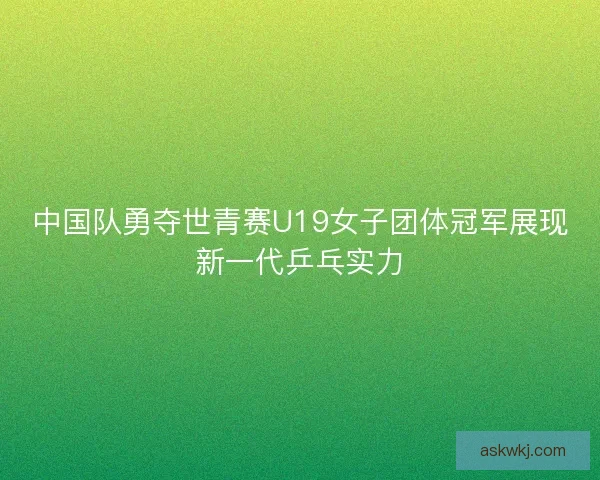 中国队勇夺世青赛U19女子团体冠军展现新一代乒乓实力